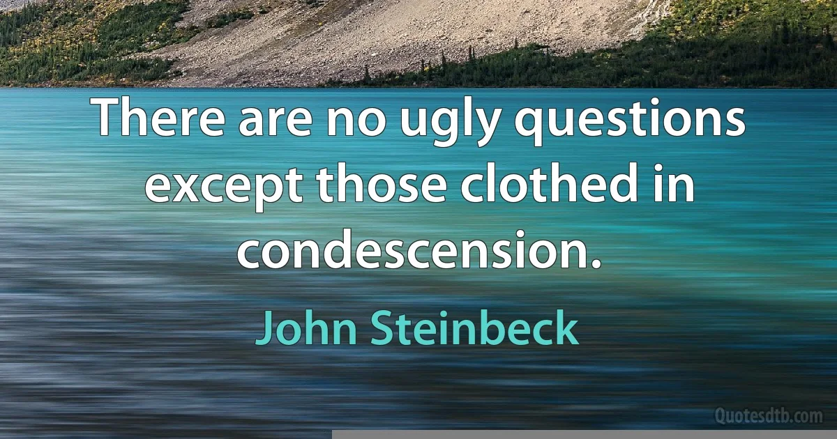 There are no ugly questions except those clothed in condescension. (John Steinbeck)