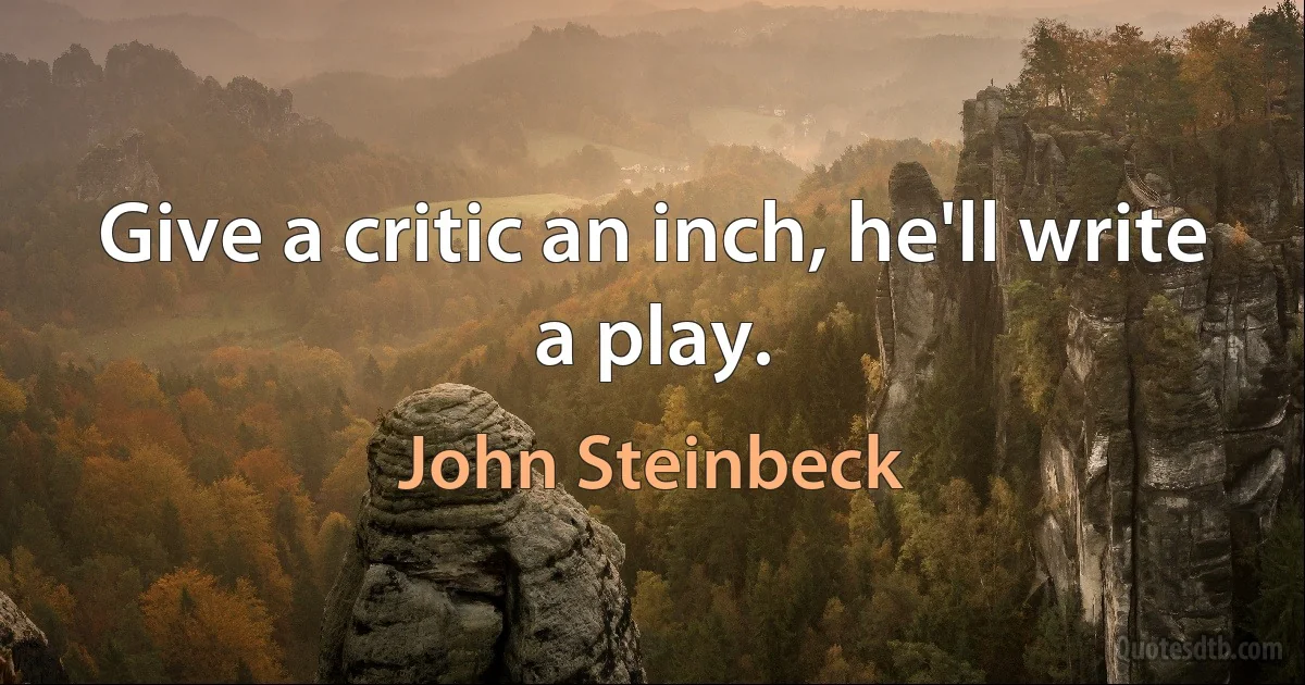 Give a critic an inch, he'll write a play. (John Steinbeck)