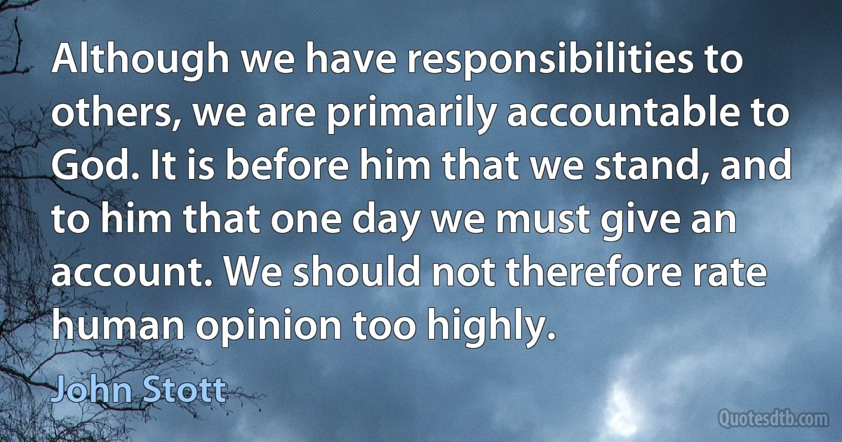 Although we have responsibilities to others, we are primarily accountable to God. It is before him that we stand, and to him that one day we must give an account. We should not therefore rate human opinion too highly. (John Stott)