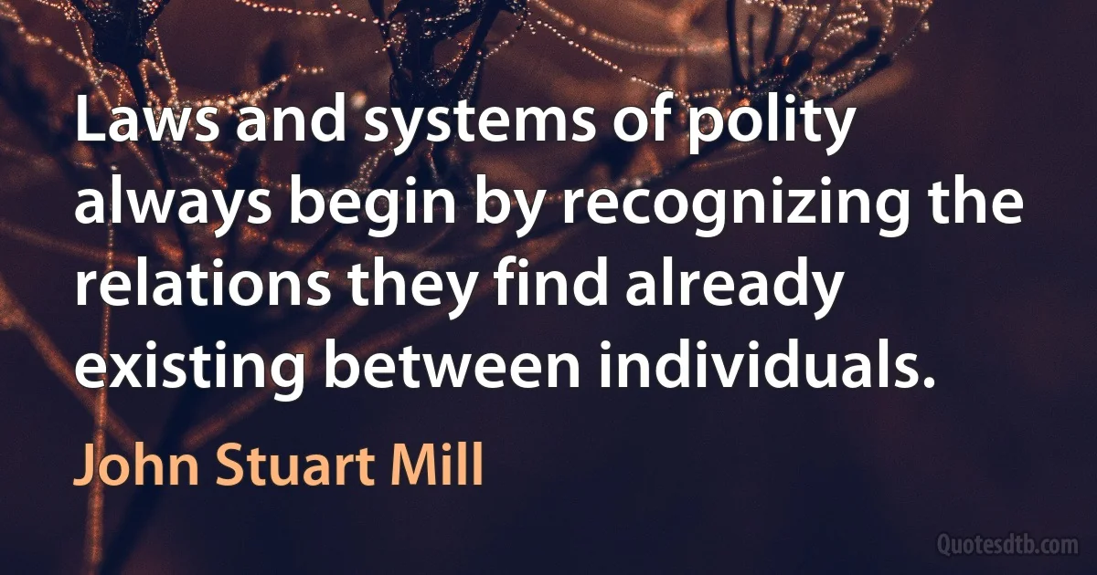 Laws and systems of polity always begin by recognizing the relations they find already existing between individuals. (John Stuart Mill)