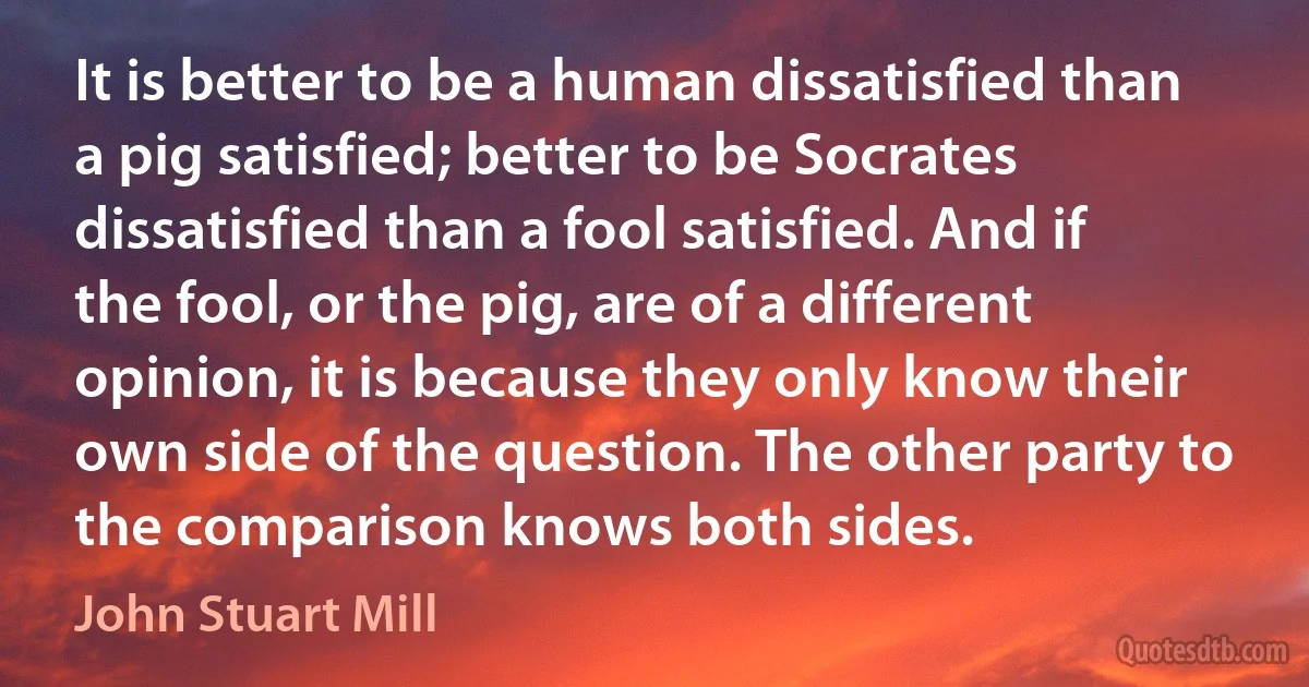 It is better to be a human dissatisfied than a pig satisfied; better to be Socrates dissatisfied than a fool satisfied. And if the fool, or the pig, are of a different opinion, it is because they only know their own side of the question. The other party to the comparison knows both sides. (John Stuart Mill)