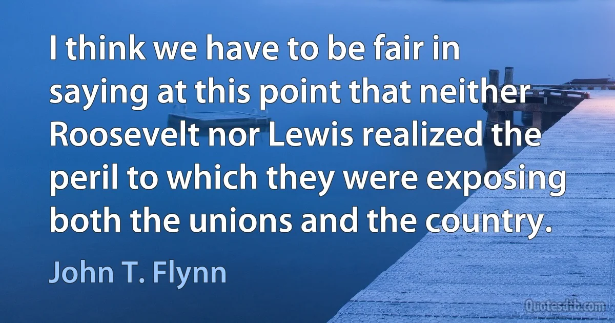 I think we have to be fair in saying at this point that neither Roosevelt nor Lewis realized the peril to which they were exposing both the unions and the country. (John T. Flynn)