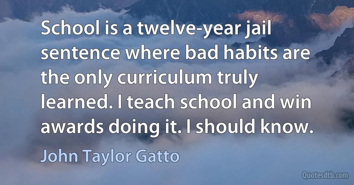 School is a twelve-year jail sentence where bad habits are the only curriculum truly learned. I teach school and win awards doing it. I should know. (John Taylor Gatto)