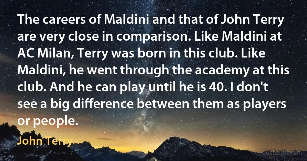 The careers of Maldini and that of John Terry are very close in comparison. Like Maldini at AC Milan, Terry was born in this club. Like Maldini, he went through the academy at this club. And he can play until he is 40. I don't see a big difference between them as players or people. (John Terry)