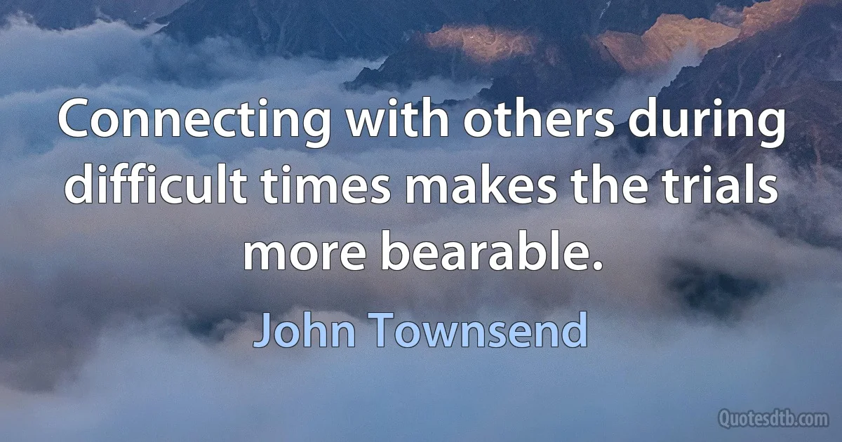 Connecting with others during difficult times makes the trials more bearable. (John Townsend)