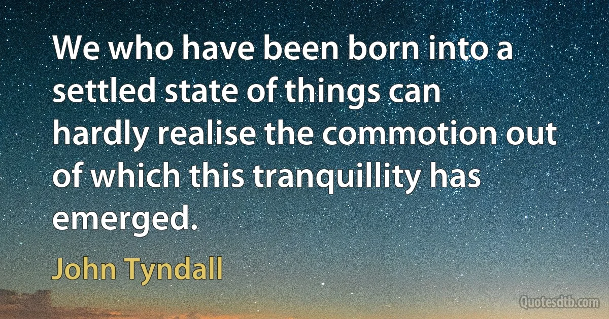 We who have been born into a settled state of things can hardly realise the commotion out of which this tranquillity has emerged. (John Tyndall)