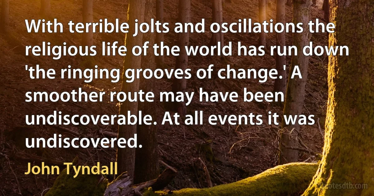 With terrible jolts and oscillations the religious life of the world has run down 'the ringing grooves of change.' A smoother route may have been undiscoverable. At all events it was undiscovered. (John Tyndall)