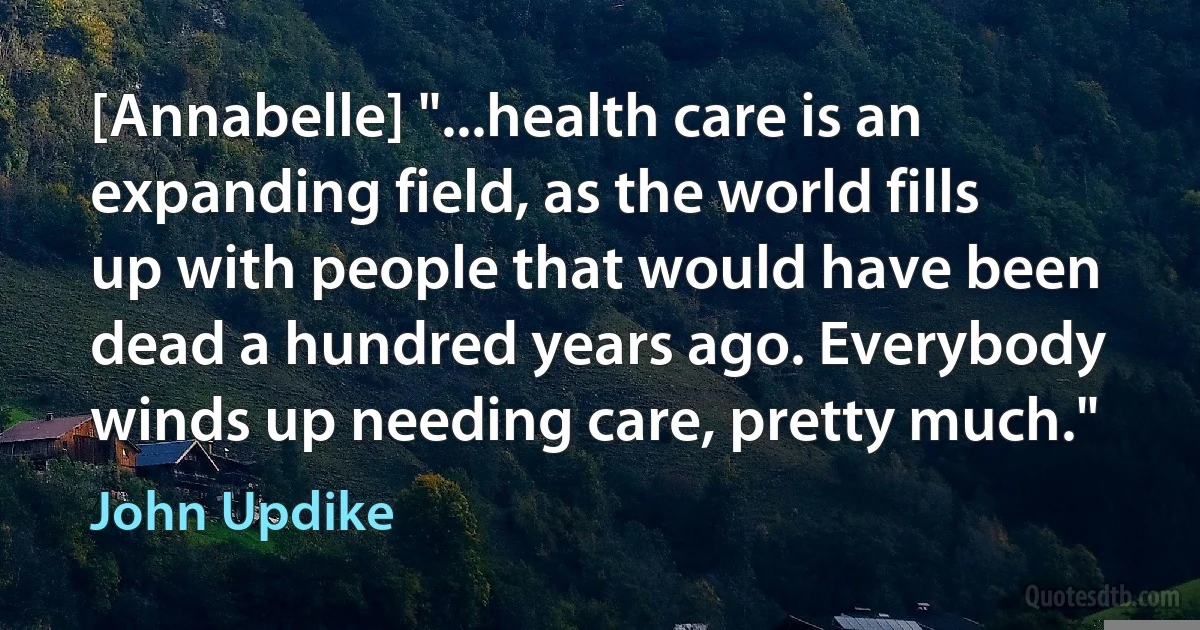 [Annabelle] "...health care is an expanding field, as the world fills up with people that would have been dead a hundred years ago. Everybody winds up needing care, pretty much." (John Updike)