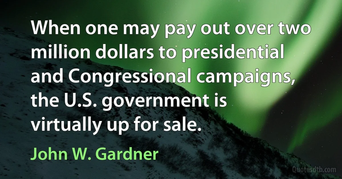 When one may pay out over two million dollars to presidential and Congressional campaigns, the U.S. government is virtually up for sale. (John W. Gardner)