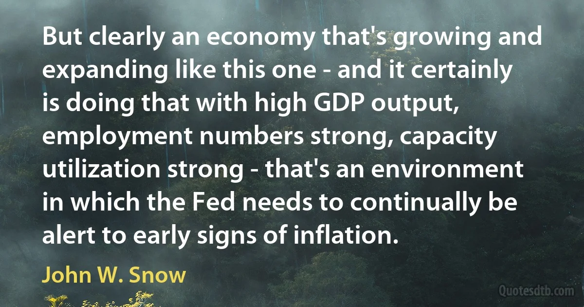 But clearly an economy that's growing and expanding like this one - and it certainly is doing that with high GDP output, employment numbers strong, capacity utilization strong - that's an environment in which the Fed needs to continually be alert to early signs of inflation. (John W. Snow)