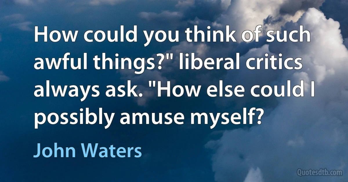 How could you think of such awful things?" liberal critics always ask. "How else could I possibly amuse myself? (John Waters)