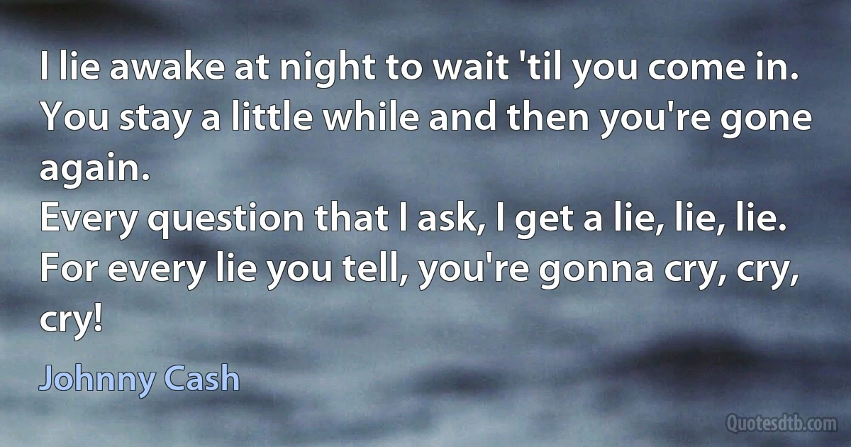 I lie awake at night to wait 'til you come in.
You stay a little while and then you're gone again.
Every question that I ask, I get a lie, lie, lie.
For every lie you tell, you're gonna cry, cry, cry! (Johnny Cash)