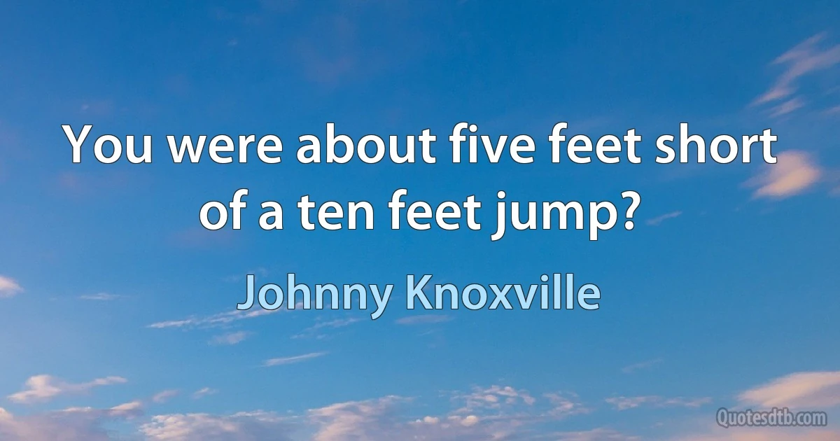 You were about five feet short of a ten feet jump? (Johnny Knoxville)