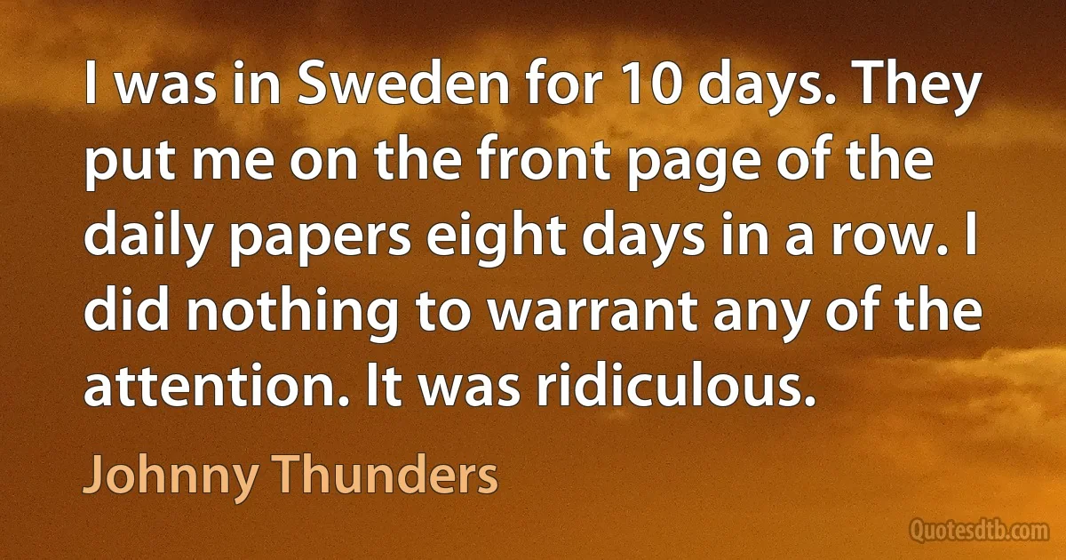 I was in Sweden for 10 days. They put me on the front page of the daily papers eight days in a row. I did nothing to warrant any of the attention. It was ridiculous. (Johnny Thunders)