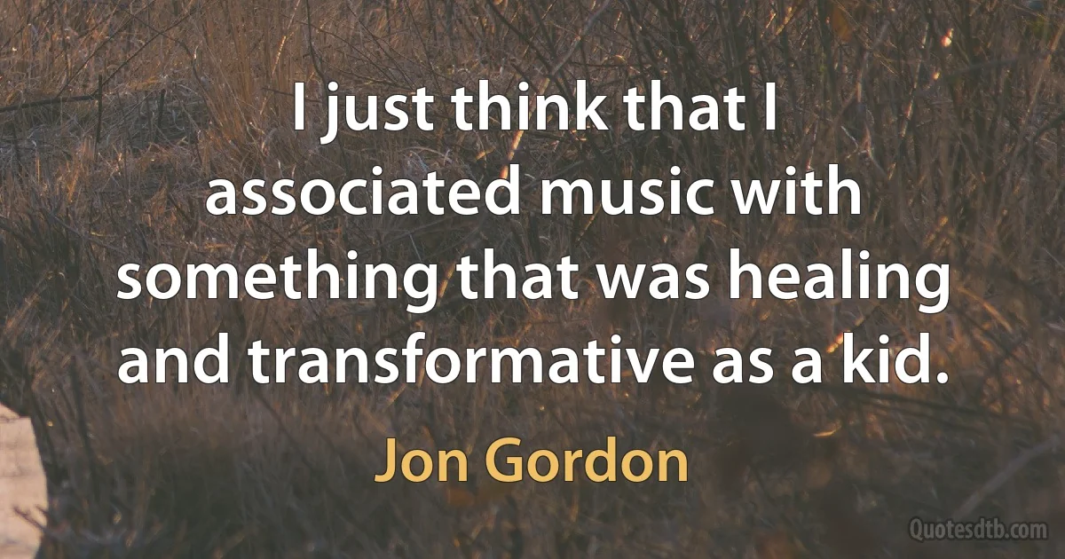 I just think that I associated music with something that was healing and transformative as a kid. (Jon Gordon)