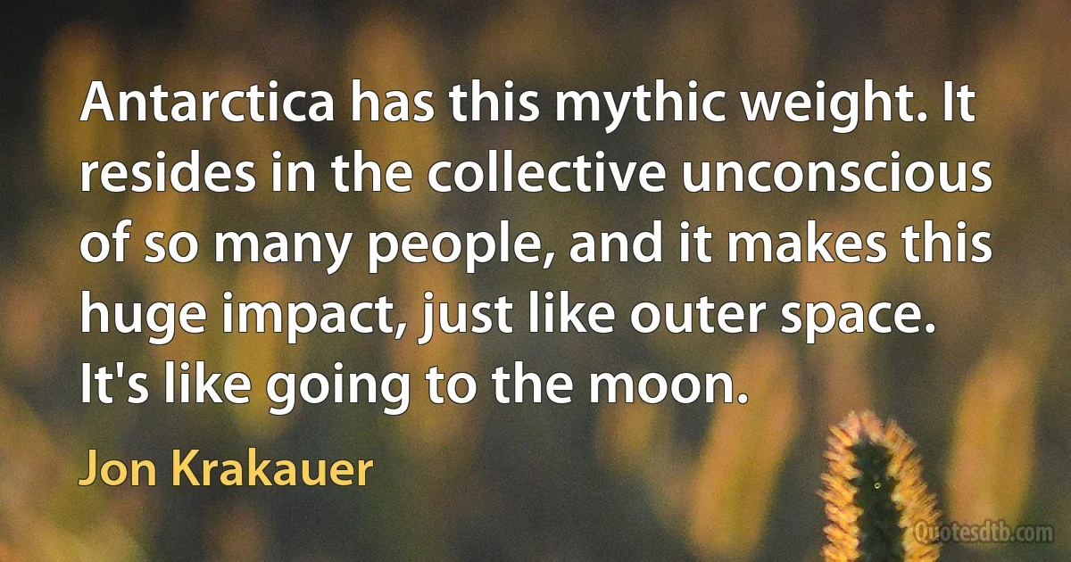 Antarctica has this mythic weight. It resides in the collective unconscious of so many people, and it makes this huge impact, just like outer space. It's like going to the moon. (Jon Krakauer)