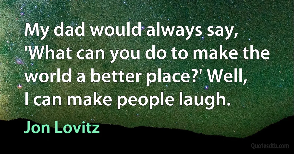 My dad would always say, 'What can you do to make the world a better place?' Well, I can make people laugh. (Jon Lovitz)