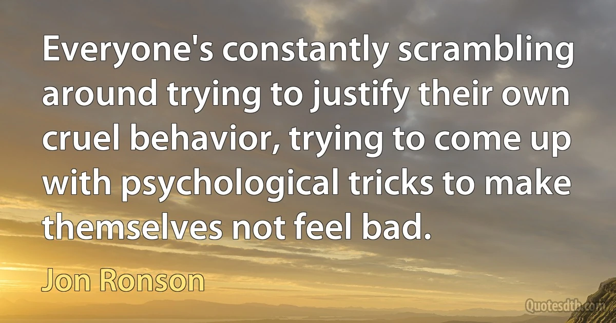 Everyone's constantly scrambling around trying to justify their own cruel behavior, trying to come up with psychological tricks to make themselves not feel bad. (Jon Ronson)