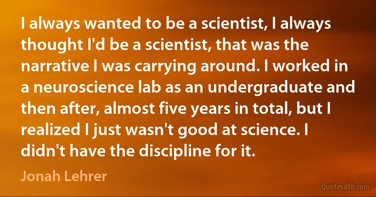 I always wanted to be a scientist, I always thought I'd be a scientist, that was the narrative I was carrying around. I worked in a neuroscience lab as an undergraduate and then after, almost five years in total, but I realized I just wasn't good at science. I didn't have the discipline for it. (Jonah Lehrer)