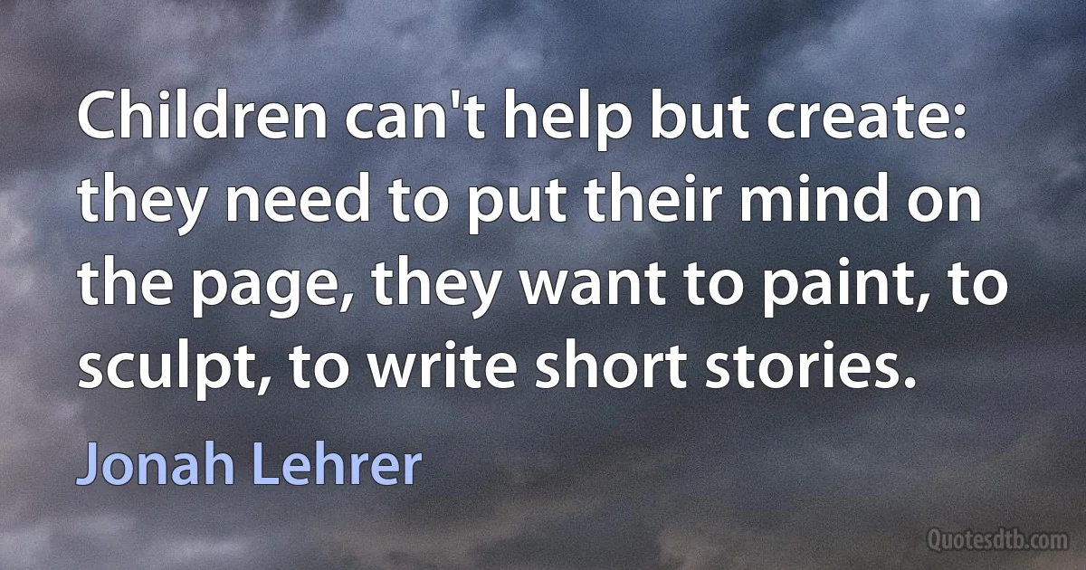 Children can't help but create: they need to put their mind on the page, they want to paint, to sculpt, to write short stories. (Jonah Lehrer)