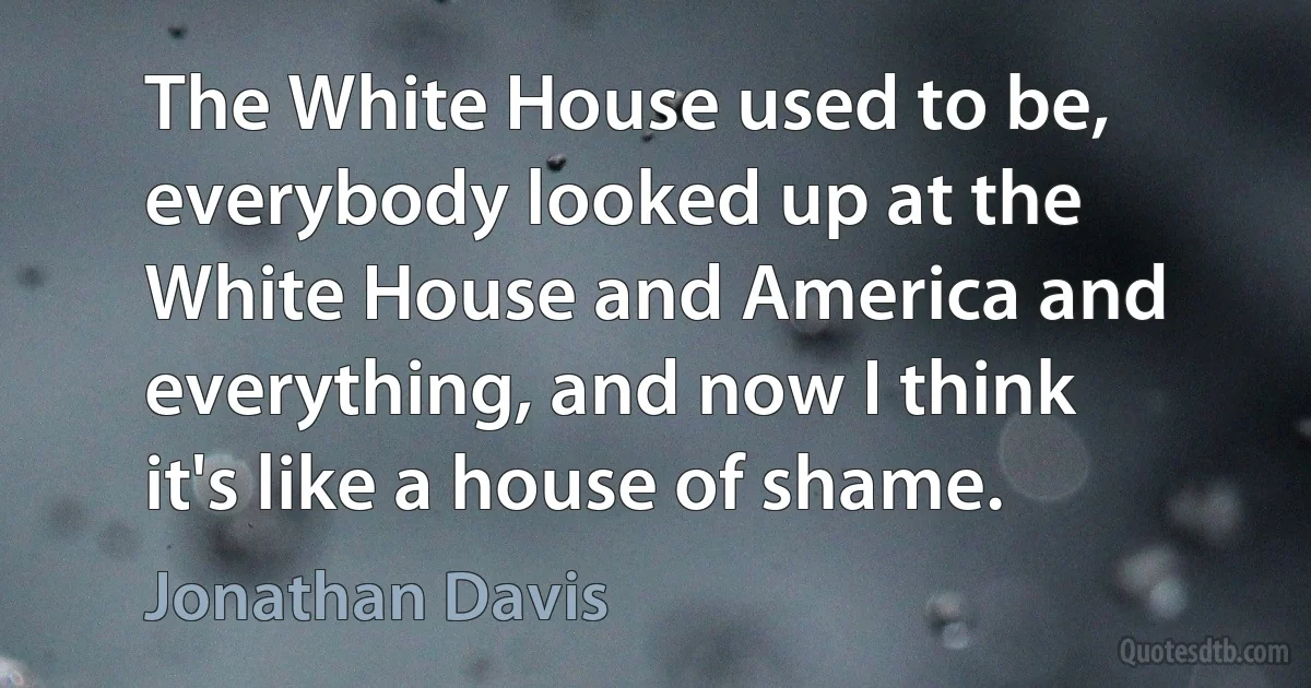 The White House used to be, everybody looked up at the White House and America and everything, and now I think it's like a house of shame. (Jonathan Davis)