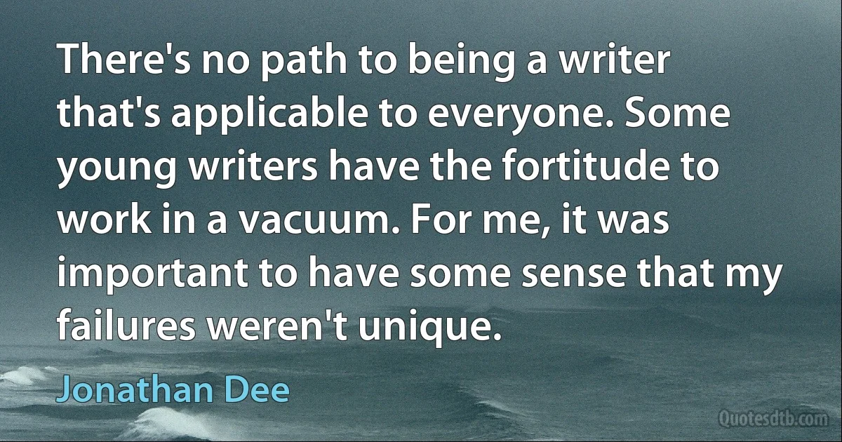 There's no path to being a writer that's applicable to everyone. Some young writers have the fortitude to work in a vacuum. For me, it was important to have some sense that my failures weren't unique. (Jonathan Dee)