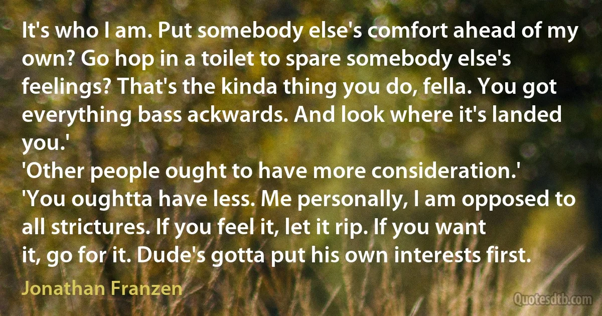 It's who I am. Put somebody else's comfort ahead of my own? Go hop in a toilet to spare somebody else's feelings? That's the kinda thing you do, fella. You got everything bass ackwards. And look where it's landed you.'
'Other people ought to have more consideration.'
'You oughtta have less. Me personally, I am opposed to all strictures. If you feel it, let it rip. If you want it, go for it. Dude's gotta put his own interests first. (Jonathan Franzen)