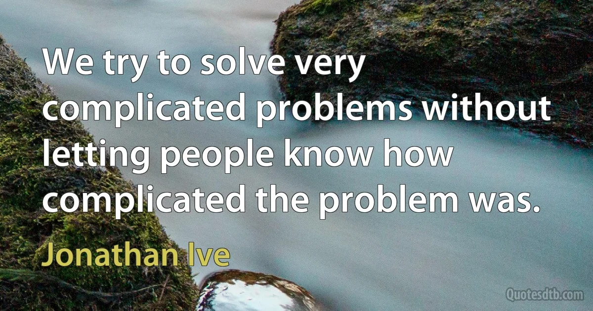 We try to solve very complicated problems without letting people know how complicated the problem was. (Jonathan Ive)