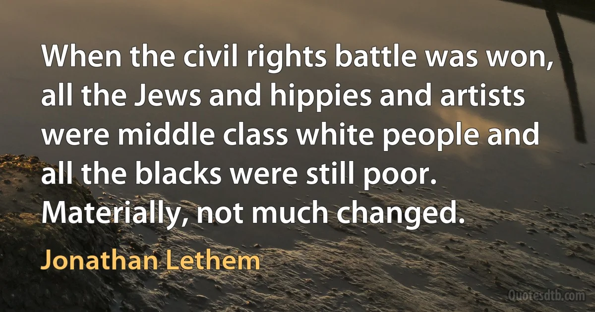 When the civil rights battle was won, all the Jews and hippies and artists were middle class white people and all the blacks were still poor. Materially, not much changed. (Jonathan Lethem)