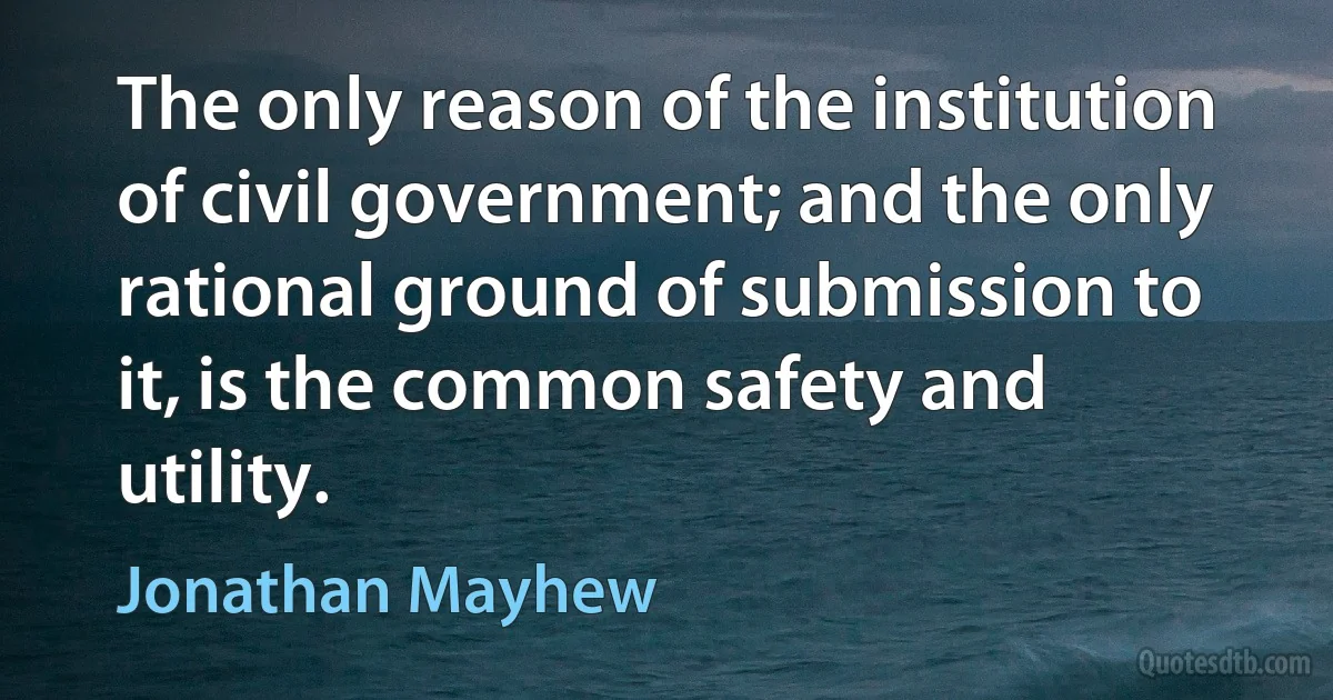 The only reason of the institution of civil government; and the only rational ground of submission to it, is the common safety and utility. (Jonathan Mayhew)