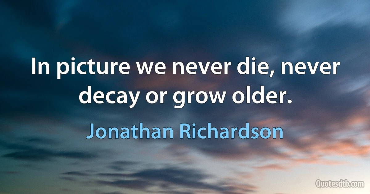 In picture we never die, never decay or grow older. (Jonathan Richardson)