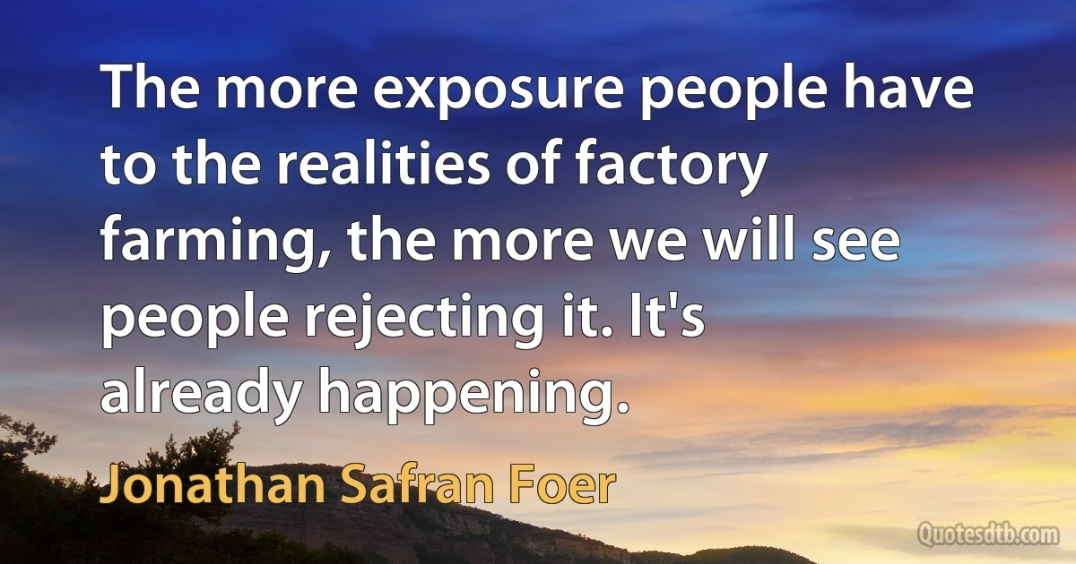 The more exposure people have to the realities of factory farming, the more we will see people rejecting it. It's already happening. (Jonathan Safran Foer)