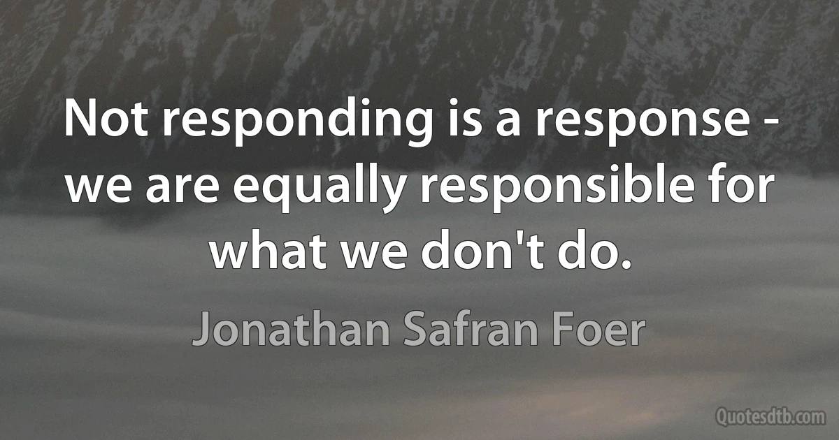 Not responding is a response - we are equally responsible for what we don't do. (Jonathan Safran Foer)