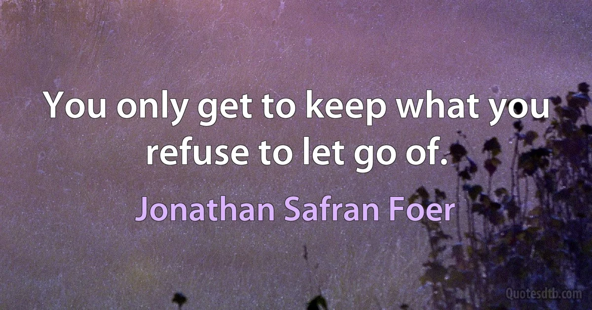 You only get to keep what you refuse to let go of. (Jonathan Safran Foer)