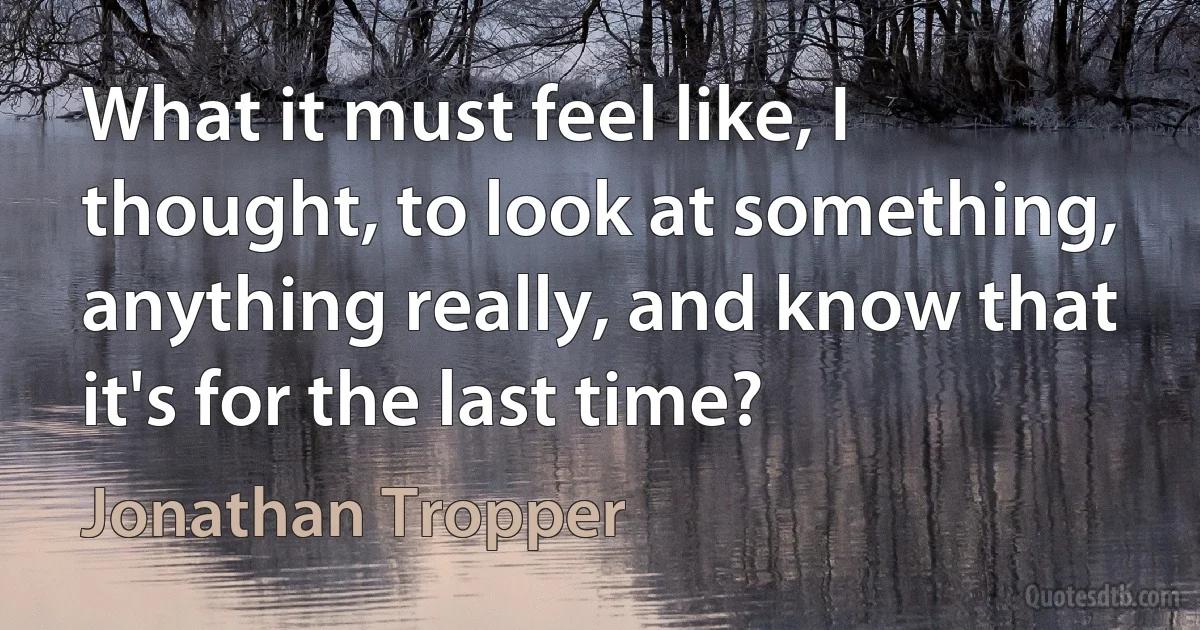 What it must feel like, I thought, to look at something, anything really, and know that it's for the last time? (Jonathan Tropper)