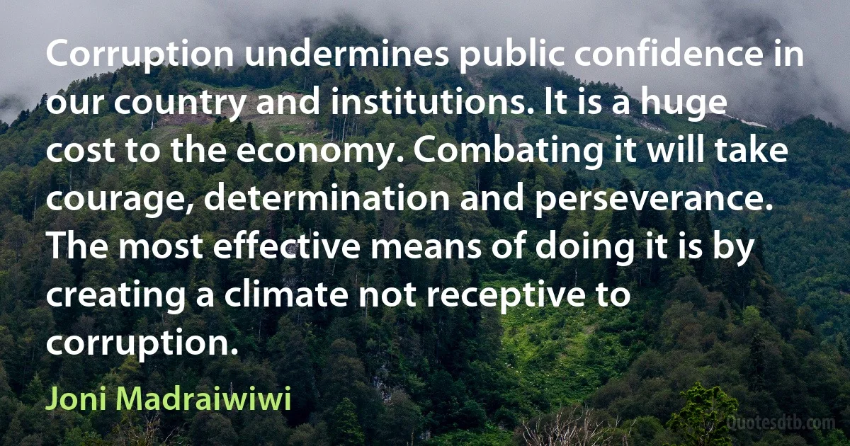 Corruption undermines public confidence in our country and institutions. It is a huge cost to the economy. Combating it will take courage, determination and perseverance. The most effective means of doing it is by creating a climate not receptive to corruption. (Joni Madraiwiwi)