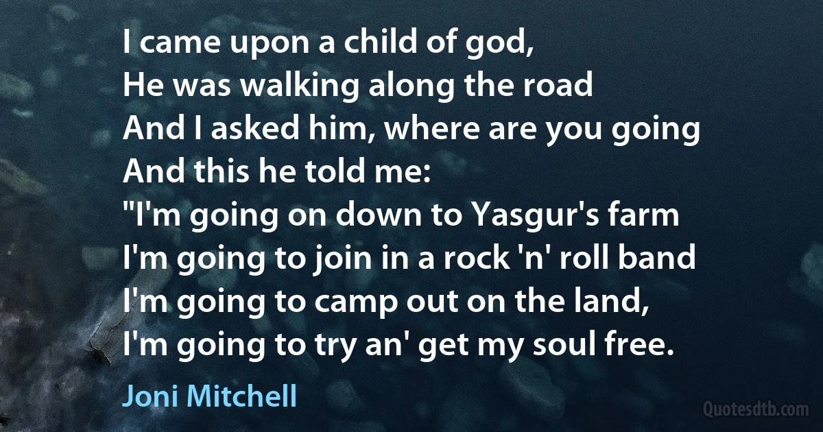 I came upon a child of god,
He was walking along the road
And I asked him, where are you going
And this he told me:
"I'm going on down to Yasgur's farm
I'm going to join in a rock 'n' roll band
I'm going to camp out on the land,
I'm going to try an' get my soul free. (Joni Mitchell)