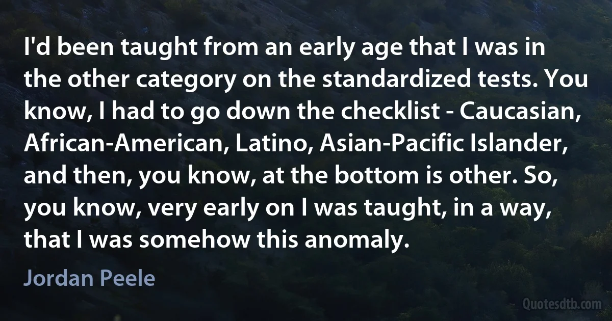 I'd been taught from an early age that I was in the other category on the standardized tests. You know, I had to go down the checklist - Caucasian, African-American, Latino, Asian-Pacific Islander, and then, you know, at the bottom is other. So, you know, very early on I was taught, in a way, that I was somehow this anomaly. (Jordan Peele)