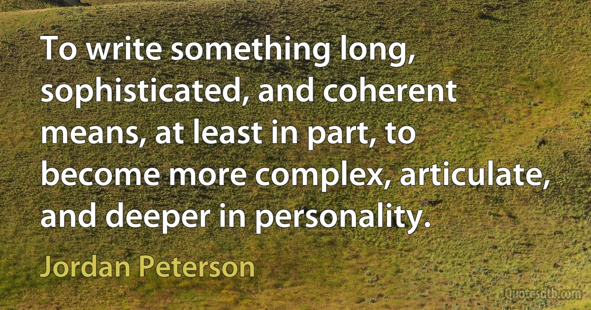 To write something long, sophisticated, and coherent means, at least in part, to become more complex, articulate, and deeper in personality. (Jordan Peterson)