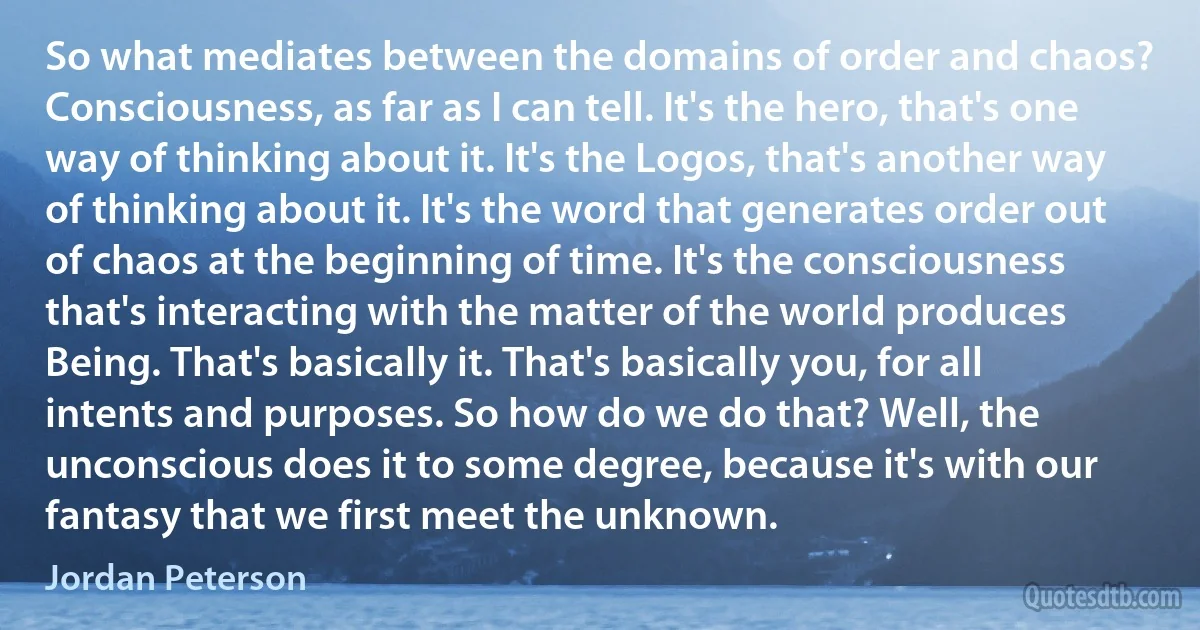 So what mediates between the domains of order and chaos? Consciousness, as far as I can tell. It's the hero, that's one way of thinking about it. It's the Logos, that's another way of thinking about it. It's the word that generates order out of chaos at the beginning of time. It's the consciousness that's interacting with the matter of the world produces Being. That's basically it. That's basically you, for all intents and purposes. So how do we do that? Well, the unconscious does it to some degree, because it's with our fantasy that we first meet the unknown. (Jordan Peterson)