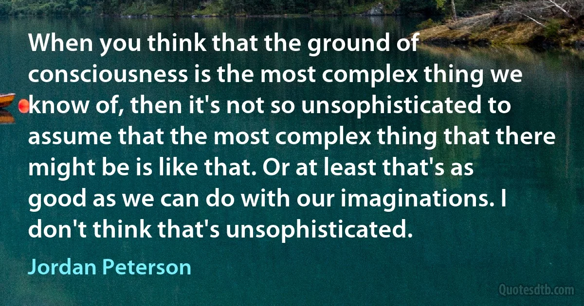 When you think that the ground of consciousness is the most complex thing we know of, then it's not so unsophisticated to assume that the most complex thing that there might be is like that. Or at least that's as good as we can do with our imaginations. I don't think that's unsophisticated. (Jordan Peterson)