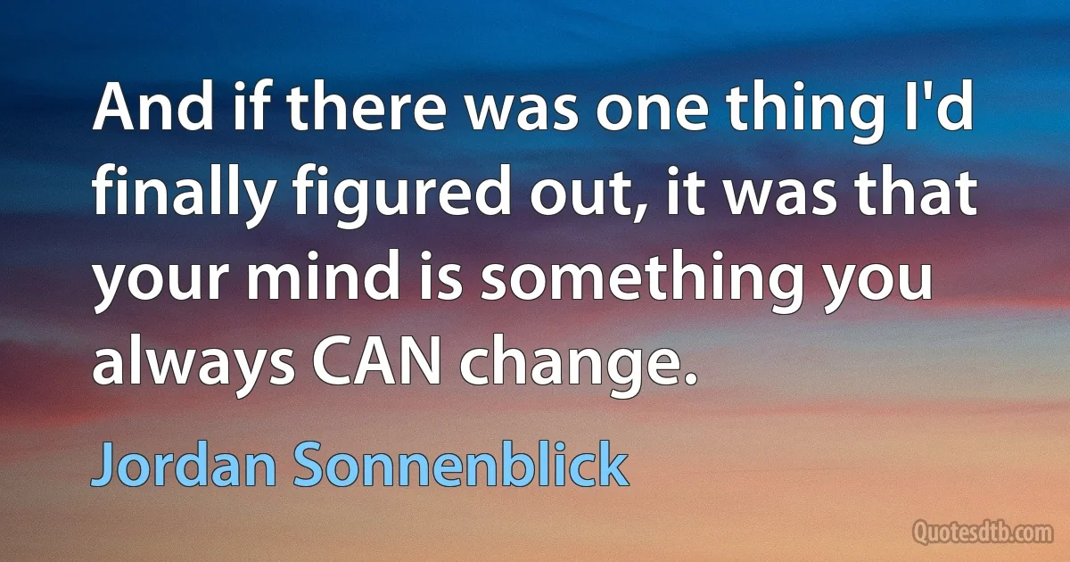 And if there was one thing I'd finally figured out, it was that your mind is something you always CAN change. (Jordan Sonnenblick)