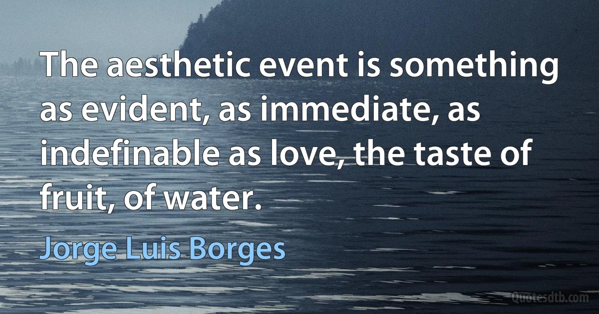 The aesthetic event is something as evident, as immediate, as indefinable as love, the taste of fruit, of water. (Jorge Luis Borges)