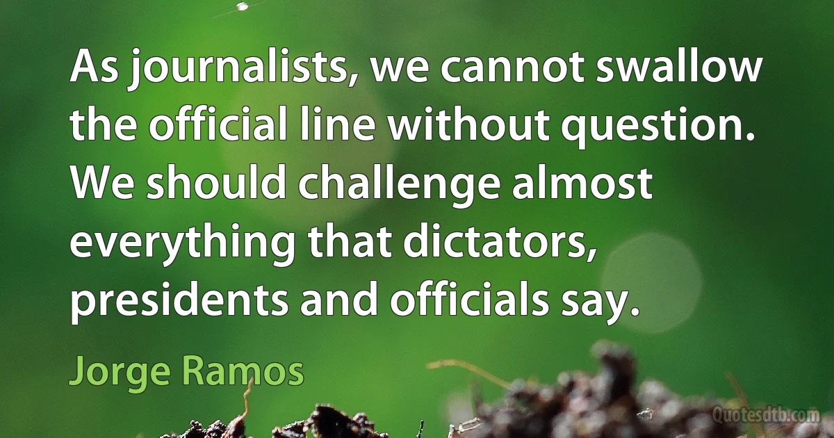 As journalists, we cannot swallow the official line without question. We should challenge almost everything that dictators, presidents and officials say. (Jorge Ramos)