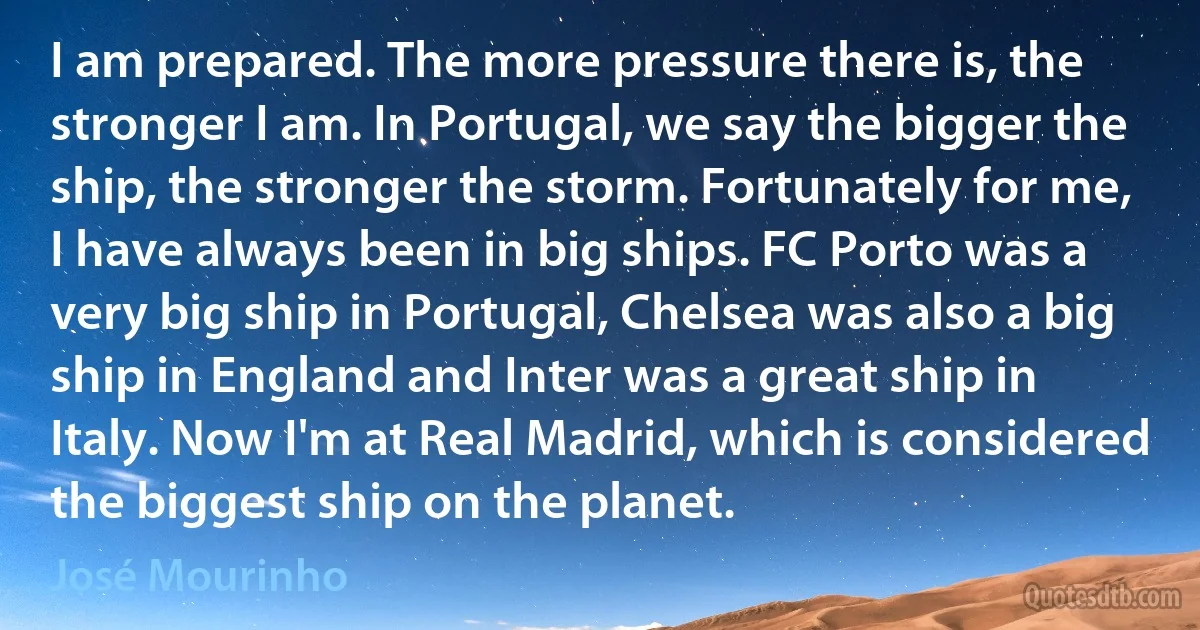 I am prepared. The more pressure there is, the stronger I am. In Portugal, we say the bigger the ship, the stronger the storm. Fortunately for me, I have always been in big ships. FC Porto was a very big ship in Portugal, Chelsea was also a big ship in England and Inter was a great ship in Italy. Now I'm at Real Madrid, which is considered the biggest ship on the planet. (José Mourinho)