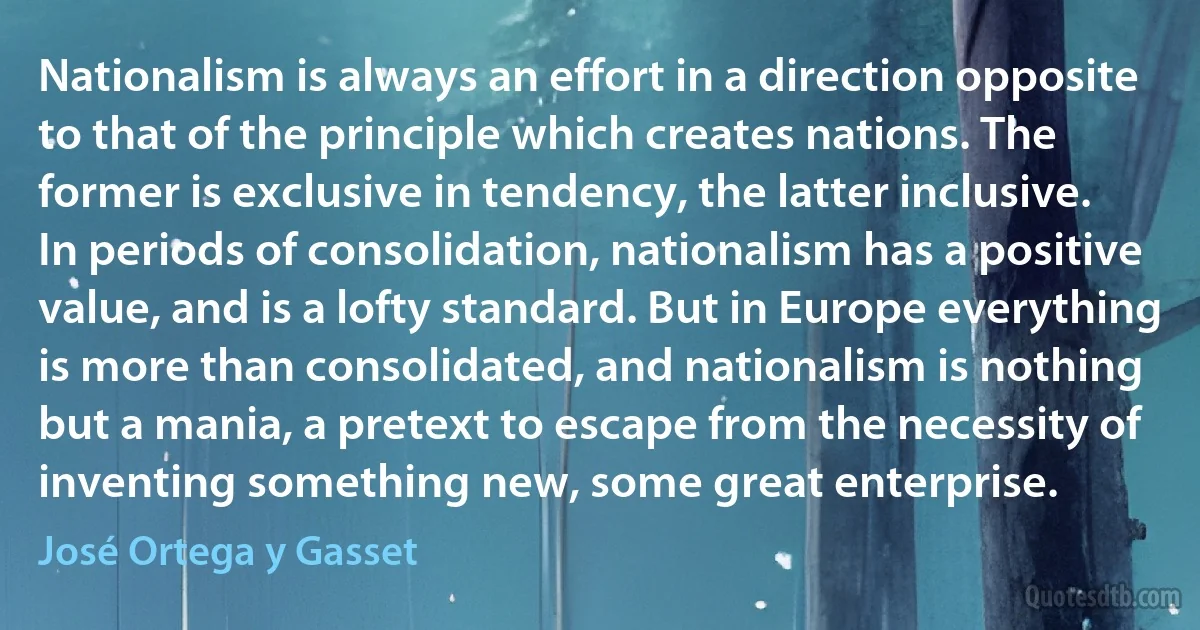 Nationalism is always an effort in a direction opposite to that of the principle which creates nations. The former is exclusive in tendency, the latter inclusive. In periods of consolidation, nationalism has a positive value, and is a lofty standard. But in Europe everything is more than consolidated, and nationalism is nothing but a mania, a pretext to escape from the necessity of inventing something new, some great enterprise. (José Ortega y Gasset)