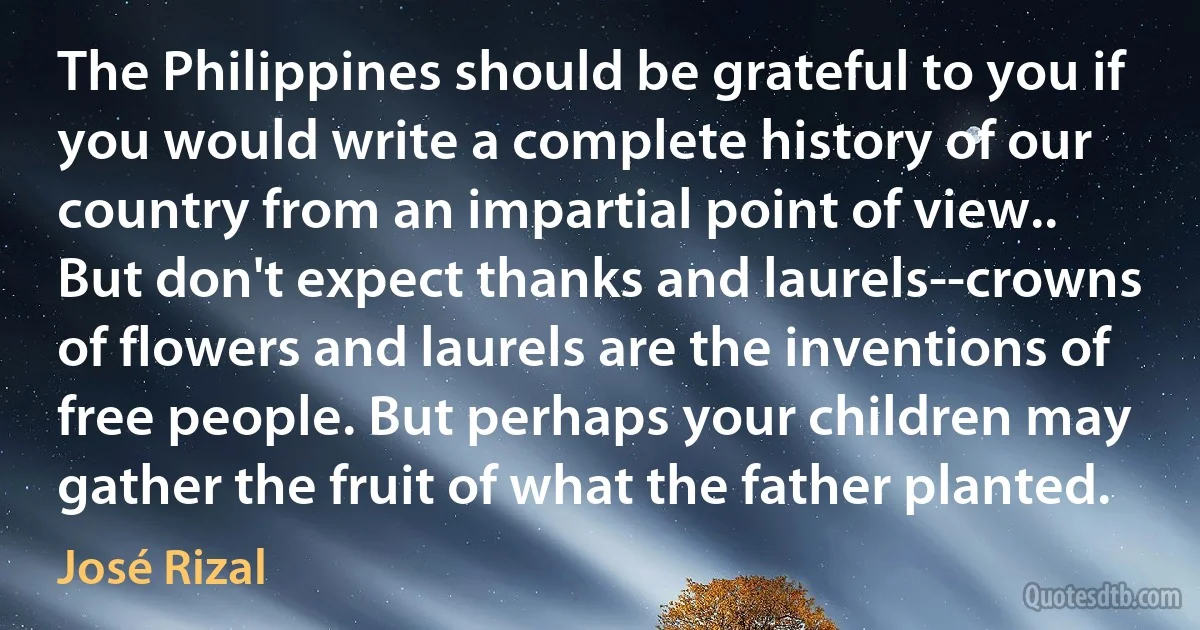 The Philippines should be grateful to you if you would write a complete history of our country from an impartial point of view.. But don't expect thanks and laurels--crowns of flowers and laurels are the inventions of free people. But perhaps your children may gather the fruit of what the father planted. (José Rizal)