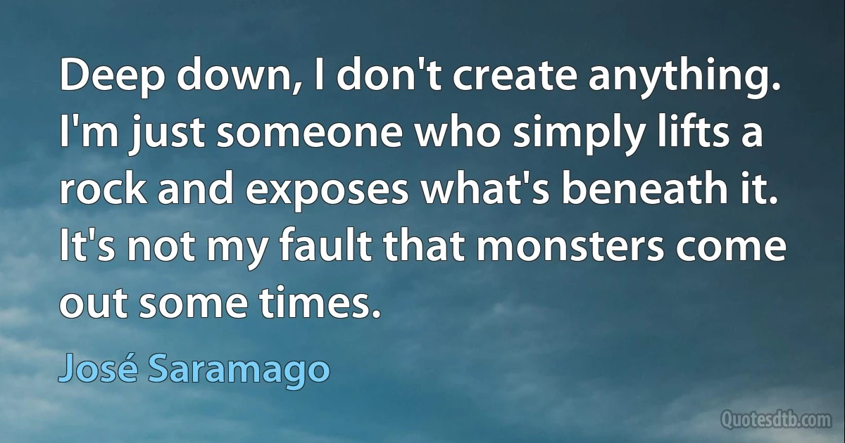 Deep down, I don't create anything. I'm just someone who simply lifts a rock and exposes what's beneath it. It's not my fault that monsters come out some times. (José Saramago)