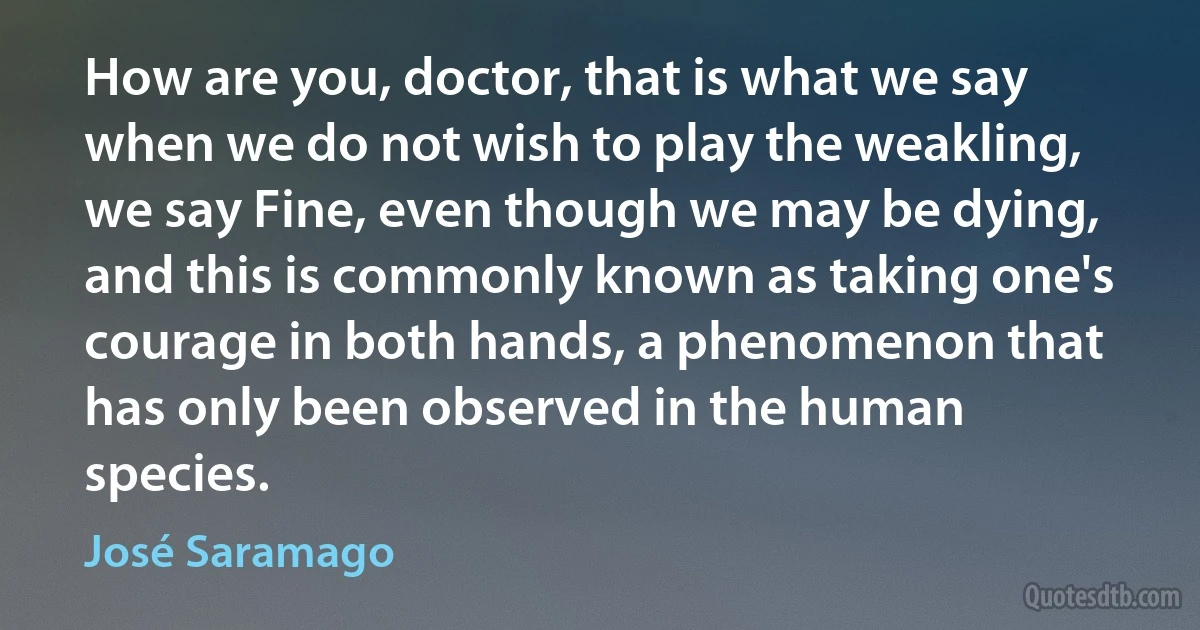 How are you, doctor, that is what we say when we do not wish to play the weakling, we say Fine, even though we may be dying, and this is commonly known as taking one's courage in both hands, a phenomenon that has only been observed in the human species. (José Saramago)