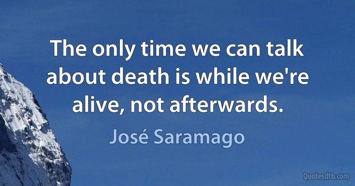 The only time we can talk about death is while we're alive, not afterwards. (José Saramago)